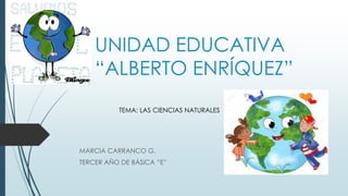 UNIDAD EDUCATIVA
“ALBERTO ENRÍQUEZ”
MARCIA CARRANCO G.
TERCER AÑO DE BÁSICA “E”
TEMA: LAS CIENCIAS NATURALES
 