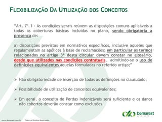 www.demarest.com.br Todos os Direitos Reservados
FLEXIBILIZAÇÃO DA UTILIZAÇÃO DOS CONCEITOS
“Art. 7º. I - As condições gerais reúnem as disposições comuns aplicáveis a
todas as coberturas básicas incluídas no plano, sendo obrigatória a
presença de:
a) disposições previstas em normativos específicos, inclusive aqueles que
regulamentam as apólices à base de reclamações; em particular os termos
relacionados no artigo 3º desta circular devem constar no glossário,
desde que utilizados nas condições contratuais, admitindo-se o uso de
definições equivalentes àquelas formuladas no referido artigo;”
 Não obrigatoriedade de inserção de todas as definições no clausulado;
 Possibilidade de utilização de conceitos equivalentes;
 Em geral, o conceito de Perdas Indenizáveis será suficiente e os danos
não cobertos deverão constar como exclusões.
 