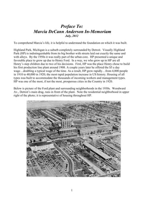 1
Preface To:
Marcia DeCann Anderson In-Memoriam
July, 2012
To comprehend Marcia’s life, it is helpful to understand the foundation on which it was built.
Highland Park, Michigan is a suburb completely surrounded by Detroit. Visually Highland
Park (HP) is indistinguishable from its big brother with streets laid out exactly the same and
with alleys. By the 1950s it was really part of the urban core. HP presented a unique and
favorable place to grow up due to Henry Ford. In a way, we who grew up in HP are all
Henry’s step children due to two of his decisions. First, HP was the place Henry chose to build
his first production line plant around 1908. A couple years later he offered the $5 a day
wage…doubling a typical wage of the time. As a result, HP grew rapidly…from 4,000 people
in 1910 to 40,000 in 1920; the most rapid population increase in US history. Housing of all
types was built to accommodate the thousands of incoming workers and management types.
HP was one of the most, if not the most, prosperous cities in the Country in 1920.
Below is picture of the Ford plant and surrounding neighborhoods in the 1930s. Woodward
Av., Detroit’s main drag, runs in front of the plant. Note the residential neighborhood in upper
right of the photo; it is representative of housing throughout HP.
 