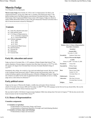 Marcia Fudge
Member of the U.S. House of Representatives
from Ohio's 11th district
Incumbent
Assumed office
November 18, 2008
Preceded by Stephanie Tubbs Jones
Mayor of Warrensville Heights
In office
January 16, 2000 – November 18, 2008
Preceded by Clinton Hall
Succeeded by William Pegues
Personal details
Born Marcia Louise Fudge
October 29, 1952
Cleveland, Ohio, U.S.
Political party Democratic
Alma mater Ohio State University
Cleveland State University
Religion Baptist
Marcia Fudge
From Wikipedia, the free encyclopedia
Marcia Louise Fudge (born October 29, 1952) is the U.S. Representative for Ohio's 11th
congressional district, serving since 2008. She is a member of the Democratic Party.[1] The
district includes most of the black-majority areas between Cleveland and Akron. Fudge was
Chairwoman of the Congressional Black Caucus in the 113th Congress. Fudge was chosen to
replace Debbie Wasserman Schultz as chair of the 2016 Democratic National Convention after a
leak of internal documents released by Wikileaks.[2]
Contents
1 Early life, education and career
2 Early political career
3 U.S. House of Representatives
3.1 Committee assignments
3.2 Caucus Memberships
4 Political campaigns
4.1 2008
4.2 2010
4.3 2012
5 Congressional Black Caucus
6 Electoral history
7 Personal life
8 References
9 External links
Early life, education and career
Fudge was born in Cleveland, Ohio. A 1971 graduate of Shaker Heights High School,[3] she
earned a Bachelor of Science degree in business from Ohio State University in 1975.[4] In 1983,
she earned a J.D. degree from Cleveland State University Cleveland–Marshall College of
Law.[4][5]
Immediately after college, she worked as a law clerk and studied legal research. She also worked
in the Cuyahoga County prosecutor's office.[6] While serving in the prosecutors' office, she
worked on business aspects as she held the position of Director of Budget and Finance. Fudge has
also worked as an auditor for the estate tax department and has occasionally served as a visiting
judge and as a chief referee for arbitration.[7]
Early political career
Fudge was the mayor of Warrensville Heights, a middle-class and mostly African-American
suburb of Cleveland, from January 2000 until November 18, 2008.[8][9] Her 1999 campaign was her first run for any elected office. She was the
town's first female and first African-American mayor.[10]
She was chief of staff to 11th District Congresswoman Stephanie Tubbs Jones during Jones' first term in Congress.[11] She has also served on the
board of trustees for the Cleveland Public Library.[10]
U.S. House of Representatives
Committee assignments
Committee on Agriculture
Subcommittee on Conservation, Energy, and Forestry
Subcommittee on Department Operations, Oversight, and Credit (Ranking Member)
Committee on Science, Space and Technology
Subcommittee on Space and Aeronautics
Marcia Fudge - Wikipedia https://en.wikipedia.org/wiki/Marcia_Fudge
1 of 4 3/15/2017 12:51 PM
 