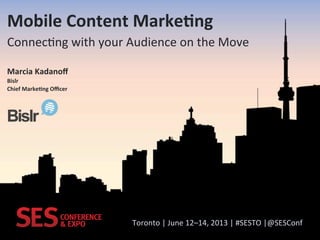 Toronto&|&June&12–14,&2013&|&#SESTO&|@SESConf&
Mobile'Content'Marke.ng'
Connec:ng&with&your&Audience&on&the&Move&
Marcia'Kadanoﬀ'
Bislr'
Chief'Marke.ng'Oﬃcer'
 