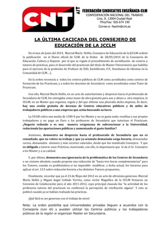 FEDERACIÓN SINDICATOS ENSEÑANZA-CLM
CONFEDERACIÓN NACIONAL DEL TRABAJO
Lirio, 8. 13004 Ciudad Real
Tfno/Fax: 926 674 190
Correo-e: fseclm@cnt.es
LA ÚLTIMA CACICADA DEL CONSEJERO DE
EDUCACIÓN DE LA JCCLM
En el mes de Junio del 2014, Marcial Marín Hellín, Consejero de Educación de la JCCLM ordenó
la publicación en el Diario oficial de CLM, de la Orden de 28/05/2014 de la Consejería de
Educación, Cultura y Deporte por el que se regula el procedimiento de acreditación de centros y
tutores de prácticas, para el desarrollo del practicum del título de Master Universitario que habilita
para el ejercicio de la profesión de Profesor de ESO, bachillerato, F.P., Enseñanza de Idiomas en la
Comunidad de CLM….).
En la orden reconocía a todos los centros públicos de CLM como acreditados como centros de
formación de los Practicum, y a todos los docentes de Secundaria como acreditados como Tutor de
Practicum.
Con ello, Marcial Marín Hellín, en un acto de autoritarismo y desprecio hacia el profesorado de
Secundaria de CLM, los entregaba como mano de obra gratuita para uso y abuso a otra empresa, la
UCLM, en un Master que organiza, regula y del que obtiene una plusvalía dicha empresa. Es decir,
hay una cesión gratuita de decenas de Centros educativos públicos y de miles de
trabajadores públicos a una empresa que actúa buscando su lucro.
La UCLM cobra una media de 1300 € por los Master y no se gasta nada: reutiliza a sus propios
trabajadores y no paga un Euro a los profesores de Secundaria que tutorizan el Practicum.
¿Negocio redondo o es una manera vergonzosa de subvencionar a la Universidad,
reduciendo las aportaciones públicas y aumentando el gasto familiar?
Asimismo, demuestra un desprecio hacia el profesorado de Secundaria que no es
consultado, que no valora su trabajo y que ya acumula demasiada carga horaria, demasiados
cursos, demasiados alumnos y más recortes salariales, desde que fue nombrado Consejero. Y que
es obligado a tutorar unas Prácticas, mostrando, con ello, la importancia que le da el Sr. Consejero
a los Master y a su calidad.
Y, por último, demuestra una ignorancia de la problemática de los Centros de Secundaria
o un cinismo absoluto cuando propone una reducción de “hasta tres horas complementarias” para
los Tutores, cuando es problemático-si no imposible- modificar, a fecha actual, los horarios para
aplicar el art. 12.5 sobre reducción horaria a los distintos Tutores propuestos.
Finalmente, recordar que ya el 23 de Mayo del 2012 en un acto de altruismo generoso, Marcial
Marín Hellín y Miguel Angel Collado Yurrita, como rector Magnifico de la UCLM firmaron un
Convenio de Colaboración para el año 2011-2012, cuya principal clausula fue “la actividad de los
profesores tutores del practicum no conllevará la percepción de retribución alguna”. Y esto se
publicó cuando ya se habían realizado las prácticas.
¡Qué fácil es ser generoso con el trabajo de otros!
Nota: La orden posibilita que Universidades privadas lleguen a acuerdos con la
Consejería (con él) y puedan utilizar los Centros públicos y los trabajadores
públicos de la región si organizan Master en Secundaria.
 
