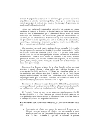 también de preparación esmerada de sus miembros, para que vayan elevándose
en peldaños de actividad y conciencia política, a fin de que el partido tenga más
materia prima para ir teniendo más cuadros. Es decir, para la promoción de
cuadros de Partido a distinto nivel.

   Sin esa tarea no hay suficientes cuadros, como ahora que tenemos una escasés
tremenda de cuadros; ni desarrollo de Partido, porque no habría tampoco una
verdadera tarea de reclutamiento, que es otra tarea de la célula. Estas son las que
tienen que estar atendiendo a los colaboradores, pero con una mentalidad de
desarrollo, no con una mentalidad de tenerlos años y años como colaboradores,
sin proyección o como aspirantes, sino con la mentalidad de reclutamiento,
desarrollo, de crecimiento, y crecimiento del partido con lo mejor del pueblo.
Esta es otra tarea que sólo la célula puede hacer.

   Otro organismo no puede hacerlo tan integralmente como ella. Es decir, debe
hacerlo porque todos tenemos la obligación de contribuir al desarrollo del Partido
en el medio en que nos movemos, pero la célula es la que más puede y debe
hacerlo como una de sus tareas principales. Por eso, las tareas de la célula son
fundamentales. Cuando la célula reduce sus funciones, o sea cuando no tiene
proyección de masa, que no tiene clientela sobre el pueblo, en su respectivo
gremio, barrio, empresa, unidad militar, etc., reduce la tarea exclusivamente a los
tres o cinco que se reúnen.

   Entonces, sí se degenera el panel de la célula. Cuando no hay una tarea
concreta, el tiempo alcanza y sobra incluso para prácticas liberales y no
constructivas. Esto había sucedido en el PCS, con una cantidad de células que no
hacían ninguna labor, ninguna tarea entre el pueblo, y por eso ese Partido seguía
raquítico todo el tiempo, sin nueva vida. Cuando eso sucede, cuando no hay
ninguna proyección para su desarrollo, viene toda una deformación dentro de las
células que indican que no se está cumpliendo con su papel.

   El concepto de célula es el concepto de desarrollo del Partido y de forjamiento
de sus miembros, de trabajo en la masa, de llevar la línea a la masa, de dirección
del pueblo y sobre esa base, de fortalecimiento del Partido del proletariado.

    El Comando Central vio que, en este momento, para la construcción del
Partido, el eslabón es la célula. Tenemos que construir la célula, pero con un
concepto integral y no sólo de cuadros ni sólo en función de estructura, sino con
el concepto de que es la raíz del partido en las masas.

Las Prioridades de Construcción del Partido, el Comando Central las situó
así:

   a. Construcción de células, pero dentro del pueblo, de la masa, de las
      fábricas, empresas, gremios, el ejército, etc., incorporando a todos
      aquellos compañeros que han pasado largo tiempo sin ser promovidos, a
      pesar de haber mostrado la capacidad, la voluntad, la práctica
 
