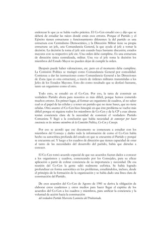enderezar lo que ya se había vuelto práctica. El Co-Cen estudió eso y dijo que se
deberá de estudiar las raíces donde están esos errores. Porque el Partido y el
Ejército tienen estructuras y funcionamiento diferentes: la del partido es una
estructura con Centralismo Democrático, y la Dirección Militar tiene su propia
estructura: un jefe, una Comandancia General, la que ayuda al jefe a tomar la
decisión. La decisión la toma el jefe aún cuando haya bastante discusión; estados
mayores con su respectivo jefe etc. Una orden debe cumplirse. Es una estructura
de dirección única centralizada, militar. Una vez el jefe toma la decisión los
miembros del Estado Mayor no pueden dejar de cumplir la orden.

   Después puede haber valoraciones, etc. pero en el momento debe cumplirse.
La Comisión Política se traslapó como Comandancia General por comodidad.
Comienza a dar las instrucciones como Comandancia General a las Direcciones
de Zona (que es otra estructura), a través de órdenes militares transmitidas a los
Jefes de los Estados Mayores. Esto dio como resultado que se desfasó bastante,
tanto un organismo como el otro.

    Todo esto, se estudió en el Co-Cen. Por eso, la tarea de construir un
verdadero Partido ahora para nosotros es más difícil, porque hemos cometido
muchos errores. En primer lugar, al formar un organismo de cuadros, al no saber
cual es el papel de las células y a tener un partido que no tiene bases, que no tiene
células. Otro asunto: el Co-Cen hizo hincapié en que éste problema se vuelve más
difícil porque ni siquiera todos los miembros de Co-Cen y de la CP a esas alturas
tenían conciencia clara de la necesidad de construir el verdadero Partido
Comunista Y llegó a la conclusión que había necesidad de comenzar por hacer
conciencia en los mismos miembros de la Comisión Política, Co-Cen y Consejo.

   Por eso se acordó que ese documento se comenzara a estudiar con los
miembros del Consejo y darles toda la información de como el Co-Cen había
hecho su autocrítica profunda del estado en que se encuentra el Partido y porqué
se encuentra así. Y luego a los cuadros de dirección que tienen capacidad de estar
al tanto de las necesidades del desarrollo del partido, había que dárselas a
conocer.

   El Co-Cen tomó acuerdo especial de que sus acuerdos fueran dados a conocer
a los organismos y cuadros, comenzando por los Consejales, para su eficaz
aplicación a partir de cobrar conciencia de su importancia y necesidad. De esa
reunión del Co-Cen la gente salió realmente eufórica. Se había logrado
profundizar en forma autocrítica en los problemas, estudiándolos, incluso, desde
el principio de la formación de la organización y se había dado una línea clara de
construcción del Partido.

   De esos acuerdos del Co-Cen de Agosto de 1981 se deriva la obligación de
elaborar estos cuadernos y otros medios para hacer llegar el espíritu de los
acuerdos del Co-Cen a los cuadros y miembros, para unificar la conciencia y la
voluntad de acción hacia la construcción
   del verdadero Partido Marxista Leninista del Proletariado.
 