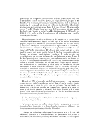 partidos que son la expresión de sus intereses de clases. Si hay un país en el cual
el proletariado necesita su propio partido, su propia expresión, ese país es El
Salvador. Una necesidad, imperiosa, por que es la expresión de la mayoría de la
población, la necesidad de tener un defensor insobornable, identificado
absolutamente con sus intereses de clases, de la clase obrera y del campesinado
pobre. Y en El Salvador hasta hoy, fuera de los momentos iniciales cuando
Farabundo Martí inspiró la fundación del Partido Comunista de El Salvador de
1930 al 1932, no ha tenido desgraciadamente el proletariado una expresión
genuina de sus intereses.

    Desgraciadamente los círculos dirigentes y de decisión de lo que se siguió
llamando Partido Comunista después de 1944, cayó en los círculos maniobreros
pequeño-burgueses de intelectuales que ya estaban influidos por todas las tácticas
y métodos de la burguesía y que precisamente no representaban ni los métodos,
ni las costumbres, ni la esencia del proletariado ni querían representarlo. Y de esa
manera el Partido Comunista de El Salvador, aún cuando tenía en su seno
cuadros obreros que tenían grandes luchas de la clase obrera dirigiendo sus
huelgas, las grandes manifestaciones populares de todo gremio, sus
reivindicaciones, sus intereses fundamentales revolucionarios; a pesar de que el
Partido Comunista tenía en su seno esta parte del proletariado, los órganos de
decisión, de dirección y de orientación de la organización, sin embargo estaban en
manos de gente no proletarizada, no sólo por no ser de procedencia proletaria,
sino sencillamente no proletarizada y cuyas líneas de dirección no estaban
encaminadas a hacer avanzar la Revolución hacia el Socialismo, sino que a
establecer la democracia burguesa y el reformismo burgués y, por consiguiente,
estaban empapados de los intereses de la burguesía en esta etapa y se olvidaron de
los intereses del proletariado hacia el socialismo. Pero en este momento el pueblo
Salvadoreño, el proletariado Salvadoreño v el campesinado han avanzado y han
evolucionado enormemente.

   Después de 1970, la historia ha marchado aceleradamente, y en ese momento
nos encontramos en la fase que hemos entrado al período de las batallas cada vez
más intensas por la toma del poder, con un poderoso Ejército Popular de
Liberación y otras fuerzas armadas con una profunda experiencia de luchas de
masas y con nuevos terrenos de desarrollo de la lucha de masas y de la lucha
política y de la lucha diplomática y de solidaridad. 1 Y en este momento, como en
todo, es necesario tener presente una cosa:

   La lucha de clases impregna todas las instancias de la lucha revolucionaria en su proceso,
   en su desarrollo y en su futuro.

    Y nosotros tenemos que analizar esta revolución y esta guerra en todas sus
instancias, frente al enemigo, en el desarrollo de la Organización del Pueblo y en
las contradicciones que se dan en el interior del pueblo.

   Tenemos que analizarlo con el arma del Marxismo y de la lucha de clases. El
Marxismo-Leninismo es el método científico del proletariado para analizar y
transformar, para analizar los procesos y transformar la sociedad. El que se aparta
 
