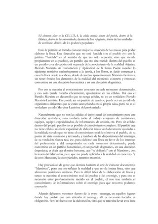 El elemento clave es la CÉLULA, la célula metida dentro del pueblo, dentro de la
   fábrica, dentro de las universidades, dentro de los refugiados, dentro de las unidades
   de combate, dentro de los poderes populares.

   Esto le permite al Partido conocer mejor la situación de las masas para poder
elaborar la línea. Una dirección que no esté fundida con el pueblo (yo uso la
palabra “fundida” en el sentido de que no sólo acercada, sino que metida
propiamente en el pueblo), un partido que no esté metido dentro del pueblo es
un partido cuya dirección está separada del conocimiento de la realidad objetiva.
Método Marxista de Elaboración y Aplicación de la Línea Puede suceder lo
siguiente: remitirse exclusivamente a la teoría, a los libros, es decir comenzar a
crear la línea desde su cabeza, desde el cerebro aparentemente Marxista-Leninista,
sin tener frescos los elementos de la realidad del momento concreto y entonces
convertirse en una dirección burocrática y en una dirección dogmática.

   Por eso se necesita el conocimiento concreto en cada momento determinado,
y eso sólo puede hacerlo eficazmente, apoyándose en las células. Por eso el
Partido Marxista en desarrollo que no tenga células, no es un verdadero Partido
Marxista-Leninista. Ese puede ser un partido de cuadros, puede ser un partido de
organismos dirigentes que se están sancochando en su propia salsa, pero no es el
verdadero partido Marxista-Leninista del proletariado.

    Naturalmente que no son las células el único canal de conocimiento para una
dirección verdadera, sino también todo el trabajo conjunto de comisiones,
equipos, equipos especializados, de información, de análisis, etc. Pero sin células
dentro del propio pueblo no es posible el conocimiento completo. El partido que
no tiene células, no tiene capacidad de elaborar líneas verdaderamente ajustadas a
la realidad; partido que no tiene el conocimiento real de cómo va el pueblo, de su
punto de vista avanzado y retrasado, y también de las disposiciones del enemigo,
de su verdadera fuerza real, etc. para elaborar una línea en favor de los intereses
del proletariado y del campesinado en cada momento determinado, puede
convertirse en un partido burocrático, en un partido dogmático, en una dirección
dogmática; es decir que domine bastante, que “se defienda” con el Marxismo, con
la teoría del Marxismo, pero que no puede aplicarlo a la realidad en concreto. Y
de esos Marxistas, de esos partidos, tenemos montón.

   Hay preciosidad de gente que domina bastante el arte de elaborar documentos
“Marxistas”, pero que no reflejan la realidad y que no da buena línea, sino que
alimentan posiciones erróneas. Para la difícil labor de la elaboración de líneas y
tareas se necesita: el conocimiento real del pueblo y del enemigo, y para eso es
necesario estar profundamente metido en el pueblo, el nos trae también el
conocimiento de informaciones sobre el enemigo para que nosotros podamos
conocerlo.

   Además debemos meternos dentro de la tropa enemiga, en aquellos lugares
donde hay pueblo que está ciñendo al enemigo, allí es necesario hacerlo, es
obligatorio. Pero no basta con la elaboración, sino que se necesita llevar esta línea
 
