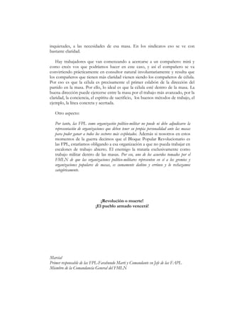 inquietudes, a las necesidades de esa masa. En los sindicatos eso se ve con
bastante claridad.

   Hay trabajadores que van comenzando a acercarse a un compañero: mirá y
como creés vos que podríamos hacer en este caso, y así el compañero se va
convirtiendo prácticamente en consultor natural involuntariamente y resulta que
los compañeros que tienen más claridad vienen siendo los compañeros de célula.
Por eso es que la célula es precisamente el primer eslabón de la dirección del
partido en la masa. Por ello, lo ideal es que la célula esté dentro de la masa. La
buena dirección puede ejercerse entre la masa por el trabajo más avanzado, por la
claridad, la conciencia, el espíritu de sacrificio, los buenos métodos de trabajo, el
ejemplo, la línea concreta y acertada.

   Otro aspecto:

   Por tanto, las FPL como organización político-militar no puede ni debe adjudicarse la
   representación de organizaciones que deben tener su propia personalidad ante las masas
   para poder ganar a todos los sectores más explotados. Además si nosotros en estos
   momentos de la guerra decimos que el Bloque Popular Revolucionario es
   las FPL, estaríamos obligando a esa organización a que no pueda trabajar en
   escalones de trabajo abierto. El enemigo la trataría exclusivamente como
   trabajo militar dentro de las masas. Por eso, uno de los acuerdos tomados por el
   FMLN de que las organizaciones político-militares representen en sí a los gremios y
   organizaciones populares de masas, es sumamente dañino y erróneo y lo rechazamos
   categóricamente.




                               ¡Revolución o muerte!
                            ¡El pueblo armado vencerá!




Marcial
Primer responsable de las FPL-Farabundo Martí y Comandante en Jefe de las FAPL
Miembro de la Comandancia General del FMLN
 