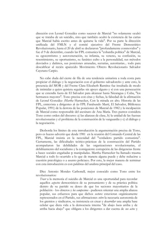 dirección con Leonel González como sucesor de Marcial "no solamente ocultó
que se trataba de un suicidio, sino que también ocultó la existencia de las cartas
que Marcial había escrito antes de quitarse la vida". Por su parte la dirección
unificada del FMLN y el comité ejecutivo del Frente Democrático
Revolucionario, hasta el 20 de abril se declararon "profundamente conmovidos" y
fue el 9 de diciembre, cuando las FPL comunica la "cobardía política" de Marcial,
su egocentrismo y autoveneración, su infamia, su veneno, su confusión, su
resentimiento, su oportunismo, su fanático culto a la personalidad, sus métodos
desviados y dañinos, sus posiciones atrasadas, sectarias, autoritarias... todo para
descalificar al recién aparecido Movimiento Obrero Revolucionario Salvador
Cayetano Carpio.

    No cabe duda del cierre de fila de una tendencia unitarista a toda costa para
propiciar el diálogo y la negociación con el gobierno salvadoreño y ante esto, la
presencia del MOR y del Frente Clara Elizabeth Ramírez fue insultada de modo
de intimidar a quien quisiera seguirlas sin apoyo alguno y sí con una persecución
que se extendía fuera de El Salvador para alcanzar hasta Nicaragua y Cuba, "los
hermanos mayores". Tono precisa con citas y fechas, la falsedad de la afirmación
de Leonel González (Martha Harnecker, Con la mirada en alto. Historia de las
FPL, entrevista a dirigentes de las FPL Farabundo Martí, El Salvador, Biblioteca
Popular, 1991) de la derrota de las posiciones de Marcial de 1982 y la inculpación
de Marcial como responsable del asesinato de Ana María. Tres puntos considera
Tono como orden del discurso: a) las alianzas de clase, b) la unidad de las fuerzas
revolucionarias y el problema de la construcción de la vanguardia y c) el diálogo y
la negociación.

   Desborda los límites de esta introducción la argumentación precisa de Tono,
pero es bueno advertir que desde 1981 en la reunión del Comando Central de las
FPL, Marcial insistía en la necesidad del "verdadero partido comunista".
Ciertamente, las dificultades teórico-prácticas de la construcción del Partido
acompañaron las debilidades de las organizaciones revolucionarias, el
debilitamiento del socialismo y la consiguiente corrupción de las dirigencias frente
a bases sociales engañadas y manipuladas. Martha Harnecker ha llamado trauma
Marcial a todo lo ocurrido a lo que de manera alguna puede y debe reducirse a
cuestión psicológica o a asunto policiaco. Por esto, la mejor manera de terminar
con esta introducción es con palabras del analista principal del caso.

   Dice Antonio Morales Carbonell, mejor conocido como Tono entre los
revolucionarios:
   Traer a la memoria el suicidio de Marcial es una oportunidad para recordar
   aquellos aspectos democráticos de su pensamiento y de su práctica política
   dentro de su partido: su deseo de que los sectores mayoritarios de la
   población - los obreros y los campesinos - pudiesen orientar una amplia alianza
   popular, sus esfuerzos para que dichos sectores estuvieran orgánicamente
   representados en el Partido, sus afirmaciones sobre la necesaria autonomía de
   los gremios y sindicatos, su insistencia en crear y desarrollar una amplia base
   celular que diera vida a la democracia interna "de abajo hacia arriba y de
   arriba hacia abajo" que obligara a los dirigentes a dar cuenta de sus actos y
 