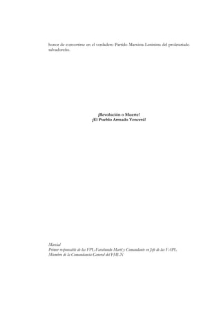 honor de convertirse en el verdadero Partido Marxista-Leninista del proletariado
salvadoreño.




                             ¡Revolución o Muerte!
                          ¡El Pueblo Armado Vencerá!




Marcial
Primer responsable de las FPL-Farabundo Martí y Comandante en Jefe de las FAPL
Miembro de la Comandancia General del FMLN
 
