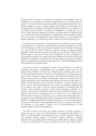 Entonces entre lo externo y lo interno se establece una correlación, pero esa
correlación es la siguiente, al estudiarla dialécticamente: En la relación entre lo
interno y lo externo, la lucha de nuestro pueblo es la fundamental imbuida con su
esfuerzo propio, es decir, el esfuerzo propio del pueblo por su liberación, es el
fundamental en esa relación, incluso puede quedarse aislado, -en ese momento no
es posible-, pero fue aislado, un pueblo sin solidaridad y sin nada, pero no por
eso va a dejar de luchar, porque las causas de esa lucha están en lo interno, están
en la lucha de clase entre esa burguesía y el imperialismo que se establece también
como una fuerza de mediación, de intervención interna y de sostenimiento de
aquella explotación y de explotación directa a través de su lucha última que da.

   Esa lucha de clases interna es el fundamento de la revolución en nuestro país y
en cualquier país. Y resulta que en nuestro país, encuentra un ambiente, un medio
en el cual la gran mayoría de la población es proletaria, de la ciudad o del campo,
y en que ha sido tan dura la lucha por alcanzar aunque sea alguna pequeña
legislación, algún pequeño aumento de salario, ha sido tan duro durante tantos
decenios que es una lucha de clases muy radicalizada, lo cual no entienden en
otras latitudes; entonces una organización que realmente exprese los intereses del
pueblo, de ese pueblo, de ese medio que tiene que expresar, que tiene que reflejar,
tiene que expresar pues también ese grado elevado o bajo de radicalización de la
lucha de clases de su propio pueblo.

    Entonces, el que no comprende las leyes de ese desarrollo y el grado de
desarrollo del proceso revolucionario de ese pueblo, puede creer de que
determinadas consignas de lucha son, podríamos decir, sectarias, porque tal vez
en otras sociedades está de otro modo, no está radicalizado, no está tan agudo, no
tiene 53 años encima de sangre, de masacres no tiene 53 años encima de tiranía
militar, entonces puede considerar determinados aspectos de nuestra lucha del
pueblo salvadoreño como demasiado radicalizados, sin tomar en cuenta que es el
medio de lucha de clases en que se mueve ese pueblo y en que ha llegado a esta
guerra, en que tenemos precisamente ante nosotros un enemigo sangriento que
no se detiene ante nada, ni ante los peores genocidios; ya llevamos 600 mil
hombres afuera, hombres, mujeres y niños como refugiados sufriendo en el
exterior; o allá adentro, ya llevamos más de 40 mil muertos del 80 para acá, una
guerra en que no es un enemigo que se va a rendir, no se va a rendir hasta el
último momento en que ya no pueda, que ya sus armas estén destrozadas, que ya
no tengan con que defenderse, pero este es un enemigo que se defiende hasta con
piedras, el enemigo salvadoreño, enemigo del pueblo y es una contrarrevolución
que desde ahora mismo se está preparando para si hay un momento de tregua o
un momento en que pierda el poder, cree él momentáneamente, se está
preparando para una revancha sangrienta.

    Las FPL tomaron como base ese aspecto práctico de nuestro pueblo, el
aspecto de que lo interno es lo fundamental, la incorporación del pueblo a su
lucha es lo fundamental y lo fundamental es que nosotros podamos sobrevivir
con nuestros propios medios, con nuestros propios esfuerzos, cualquier
situación. Por eso, podría parecer sectario por ejemplo ahora, a alguien, sectario
de que el lo de abril del 70 uno de los primeros acuerdos que tomamos fue el
 