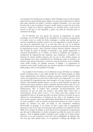 está el grupo de la huelga pues, les llegan a decir "imagínese que este día el patrón
quería tal cosa, quería aceptar poner alguna cosa pues que se pida, pero no admite
para nada aumentos de salario", entonces, seguimos luchando y eso sirve para
levantar más y más al combate a la gente, viendo desde ese punto de vista como
recurso y medio de la lucha la negociación, no viéndolo como a toda costa el
recurso ya del que se está ahogando y quiere una tabla de salvación para no
terminarse de ahogar.

   En El Salvador con una guerra tan heroica, la negociación no puede
concebirse así y las FPL siempre la ha concebido de otra manera, la negociación
la concibe como un medio de lucha estratégico y auxiliar para permitir que
nuestros combatientes puedan avanzar: esa es la negociación, y puede entrarse a
una mesa de negociación, pero si se está bien claro de eso: en la defensa
insobornable de los intereses del pueblo, se puede pasar peleando, ahí en la mesa
de negociaciones meses y años, mientras avanzan nuestros ejércitos, mientras le
dan el golpe de gracia al enemigo, al genocida y que aquella negociación se
convierta precisamente en el triunfo, en firmar la rendición del enemigo; o
condiciones de negociación que realmente sean ventajosas y favorables a los
intereses de nuestro pueblo; entonces, por eso que se dice auxiliar, porque así
como Reagan toma como sombrilla para sus helicópteros, para su aviación y sus
ejércitos, para querer destruimos a nosotros, toma las elecciones como sombrilla,
como medio auxiliar, así también nosotros, el diálogo y la negociación lo
tomamos como medio auxiliar para que nuestros ejércitos se fortalezcan y para
darles golpes cada vez más grandes al enemigo.

    Ese ejemplo lo dio Vietnam, con la diferencia de que allí había un verdadero
partido comunista único y que nadie actuaba de otra manera porque no había
varias organizaciones con distintos enfoques; entonces, cuando el partido decía
vamos a la negociación ya tenía todo el plan hecho; esta negociación va a servir
este principio de negociación pues, estos amagos, en lo que estamos en amagos,
estamos concentrando grandes fuerzas y ya que se están haciendo los planes de
ofensiva para entrar, penetrar y poder conquistar tales provincias; todo eso en lo
que estaban hablando de que la mesa debía ser redonda, de quienes iban a ser los
interlocutores, ellos si estaban bien consientes revolucionariamente, bien
consientes, de que esa arma era auxiliar y que podía durar varios años, y
efectivamente, así fue, duró 4 años y a los cuatro años ellos estaban en tal
capacidad de fuerza y de poder que ellos con gusto firmaron el tratado de que se
salieran los norteamericanos; ya después de eso, ellos se las arreglaron con el
títere interno, porque tenían una superioridad abrumadora de fuerza; tenían todo
un norte socialista y todo un ejército revolucionario patriota en el Sur y todo el
pueblo de Vietnam con ellos, ahí había ya una correlación totalmente
desfavorable al enemigo. Y así ¿cómo no iban a ganar ellos la negociación?
bastaron no más de dos años de lucha para estar entrando en la ciudad de Ho Chi
Minh. Ese concepto de diálogo si entra dentro de la estrategia de la organización
que dice que lo diplomático es medio estratégico que debe de usarse con toda la
riqueza y toda la agilidad posible; estratégico, pero auxiliar de la lucha interna.
Entonces es en este momento en que hay varias posibilidades de diálogo. Hay
una cosa que debe quedar clara y es la siguiente: el diálogo que Reagan está
 