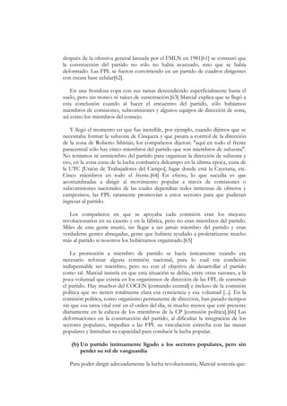 después de la ofensiva general lanzada por el FMLN en 1981[61] se constató que
la construcción del partido no sólo no había avanzado, sino que se había
deformado. Las FPL se fueron convirtiendo en un partido de cuadros dirigentes
con escasa base celular[62].

    En una frondosa copa con sus ramas descendiendo superficialmente hasta el
suelo, pero sin tronco ni raíces de sustentación.[63] Marcial explica que se llegó a
esta conclusión cuando al hacer el encuentro del partido, sólo habíamos
miembros de comisiones, subcomisiones y algunos equipos de dirección de zona,
así como los miembros del consejo.

   Y llegó el momento en que fue increíble, por ejemplo, cuando dijimos que se
necesitaba formar la subzona de Cinquera y que pasara a control de la dirección
de la zona de Roberto Sibirián, los compañeros dijeron: "aquí en todo el frente
paracentral sólo hay cinco miembros del partido que son miembros de subzona".
No teníamos ni unmiembro del partido para organizar la dirección de subzona y
eso, en la zona cuna de la lucha combativa delcampo en la última época, cuna de
la UTC [Unión de Trabajadores del Campo], lugar donde está la Cayetana, etc.
Cinco miembros en todo el frente.[64] En efecto, lo que sucedía es que
acostumbradas a dirigir al movimiento popular a través de comisiones o
subcomisiones nacionales de las cuales dependían redes inmensas de obreros y
campesinos, las FPL raramente promovían a estos sectores para que pudieran
ingresar al partido.

   Los compañeros en que se apoyaba cada comisión eran los mejores
revolucionarios en su caserío y en la fábrica, pero no eran miembros del partido.
Miles de esta gente murió, sin llegar a ser jamás miembro del partido y eran
verdaderas gentes abnegadas, gente que hubiera ayudado a proletarizarse mucho
más al partido si nosotros los hubiéramos organizado.[65]

   La promoción a miembro de partido se hacía únicamente cuando era
necesario reforzar alguna comisión nacional, para lo cual era condición
indispensable ser miembro, pero no con el objetivo de desarrollar el partido
como tal. Marcial insistía en que esta situación se debía, entre otras razones, a la
poca voluntad que existía en los organismos de dirección de las FPL de construir
el partido. Hay muchos del COCEN [comando central] e incluso de la comisión
política que no tienen totalmente clara esa conciencia y esa voluntad [...]. En la
comisión política, como organismo permanente de dirección, han pasado tiempos
sin que esa tarea vital esté en el orden del día, ni mucho menos que esté presente
diariamente en la cabeza de los miembros de la CP [comisión política].[66] Las
deformaciones en la construcción del partido, al dificultar la integración de los
sectores populares, impedían a las FPL su vinculación estrecha con las masas
populares y limitaban su capacidad para conducir la lucha popular.

   (b) Un partido íntimamente ligado a los sectores populares, pero sin
       perder su rol de vanguardia

   Para poder dirigir adecuadamente la lucha revolucionaria, Marcial sostenía que:
 