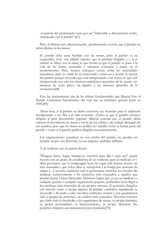 el partido del proletariado tenía que ser "indivisible y directamente unido,
   entrelazado con el pueblo".[67]

   Pero, al afirmar esto, Marcial insistía, parafraseando a Lenín, que el partido no
debía diluirse en las masas:

   El partido debe estar fundido con las masas, pero el partido es su
   vanguardia, tiene una calidad superior que le permite dirigirlas (...) si el
   partido se diluye con la masa, lo que resulta es que el partido se pone a la
   cola de las partes retrasadas y entonces comienza a entrar en el
   economicismo. Hace buenos enfoques cortos sobre las necesidades
   inmediatas, pero no sobre lo revolucionario: comienza a acortar la misión
   del partido porque creyendo que está interpretando a las masas, lo que está
   interpretando son sólo los intereses inmediatos necesarios de las masas, sus
   intereses de corto plazo, sin ligarlos a los intereses generales de la
   revolución.[68]

   Esta fue precisamente una de las críticas fundamentales que Marcial hizo al
Partido Comunista Salvadoreño, del cual fue su secretario general hasta en
1969.[69]

    Ahora bien, si el partido no debía conservar sus fronteras para ir solamente
incorporando a sus filas a lo mas avanzado. ¿Cómo es que el partido entonces
dirigiría al gran movimiento popular? Marcial sostenía que el partido debía
orientar al movimiento de masas a través de sus células y del trabajo abnegado de
sus cuadros, pero que las masas no podían ser tratadas como si fueran parte del
partido y como si el partido pudiese dirigirlas automáticamente:

   Las organizaciones populares no son células del partido, no pueden ser
   tratadas así por una dirección, ni son tampoco unidades militares.

   A un sindicato uno no puede decirle:

   "Póngase firme, hagan formación, marchen para allá o para acá", puede
   hacerse con un grupo de autodefensa de un sindicato, pero el sindicato es y
   debe procurarse que lo compongan hasta las capas más lejanas, incluso las
   más retrasadas y que todos ellos se incorporen a la huelga por aumento de
   salario […] nosotros haríamos mal si quisiéramos estrechar los círculos del
   sindicato exclusivamente a los elementos más avanzados, a aquellos que
   puedan tirarse a hacer barricadas. Debemos lograr que, ya sea un sindicato o
   cualquier gremio o cualquier organización popular, profundice hasta llegar a
   los escalones más retrasados de sus propios sectores. Si queremos dirigirlos
   con método como si fueran órganos de partido, estaríamos impidiendo su
   desarrollo y llevando a cabo una línea realmente sectaria y nos quedaríamos
   sólo el grupito de activistas y de cuadros más avanzados. Nosotros tenemos
   que darle todo el desarrollo a los organismos de masas; su propia dinámica,
   su propia personalidad, su funcionamiento, su propia dirección. No
   podemos dirigirlos automáticamente por el partido.[70]
 