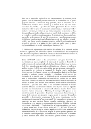Para ello se necesitaba, según él, de una estructura capaz de realizarlo, de un
   partido. Sin el verdadero partido comunista, la conducción de la guerra
   popular conduce a resultados muy parciales, dada la necesidad de la
   combinación acertada de lo político y lo militar. Si no hay una fuerza
   verdadera de partido […] o bien lo militar predomina de una manera
   militarista sobre el resto de la estructura y necesidades, o bien se descuida lo
   militar, y entonces, lo político en una forma unilateral y no correcta, no llena
   las necesidades armadas del pueblo para el triunfo de la revolución […] Sólo
   el verdadero partido comunista es capaz de distribuir sus fuerzas, de hacer
   que todos actúen dentro de un sólo pensamiento y que haya una correcta
   división del trabajo colectivo e individual, dentro de una sola línea general y
   política que forme un sólo concierto, una sola unidad de voluntades que dé
   verdadero poderío a la acción revolucionaria en todas partes y ejerza
   decisiva incidencia en la vida nacional y en el exterior[79].

   A continuación reproducimos un extracto-del informe de la comisión política
de las FPL, aprobado por el comando central en su reunión del mes de agosto de
1981. La comisión política, al hacer un estudio del desarrollo histórico de las FPL,
muestra cómo se tradujeron esas dificultades en la práctica:

   Entre 1973-1974, debido a las características del gran desarrollo del
   movimiento de masas, se planteó la necesidad de atender el desarrollo de
   ambos terrenos: la lucha armada y la lucha política combativo de las masas
   […] Esto requería una apropiada combinación de esfuerzos y medios en
   ambos terrenos […] Es necesario señalar que esa acertada combinación y
   armonización, no tuvimos la capacidad de llevarla a cabo, debilitando
   drásticamente el esfuerzo, cuadros y medios cuadros dedicados al trabajo
   armado y teniendo como resultado el abandono prácticamente del
   desarrollo de la guerrilla rural y el debilitamiento de las estructuras armadas
   ante el tempestuoso crecimiento del movimiento político de las masas.
   Todos los cuadros de dirección más experimentados fueron trasladados al
   trabajo de masas y los medios para el trabajo militar fueron cada vez más
   reducidos […] En los años 78-80 se fue cobrando conciencia de nuestra
   extrema debilidad en el terreno armado ante el poco fruto de repetidas
   medidas por incrementar la operatividad urbana y rural y hacer crecer
   nuestras fuerzas armadas […] Mientras, el enemigo había pasado a una
   irrestricta acción de genocidio y de crimen para destruir el movimiento de
   masas […] poniendo en ejecución en gran escala el asesinato de cuadros,
   genocidio y despoblación sistemática de las zonas organizadas, con las
   técnicas desplegadas de la "guerra especial" del imperialismo yanqui, en un
   momento en que nuestras fuerzas armadas realizaban esfuerzos por
   desarrollarse, pero todavía en una situación de extrema debilidad orgánica,
   operacional y logística […] En tal situación, se hizo más evidente que nunca
   el grave atraso que a esas alturas tenían el EPL [Ejército Popular de
   Liberación], las guerrillas y las milicias populares de liberación respecto a las
   apremiantes tareas de la revolución. El plan de guerra general aprobado por
   el comando central a principios de 1980 mostró las necesidades en hombres
   y armas mínimas para lanzar una ofensiva general contra el régimen a
 