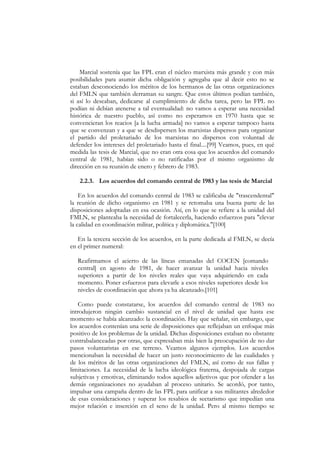Marcial sostenía que las FPL eran el núcleo marxista más grande y con más
posibilidades para asumir dicha obligación y agregaba que al decir esto no se
estaban desconociendo los méritos de los hermanos de las otras organizaciones
del FMLN que también derraman su sangre. Que estos últimos podían también,
si así lo deseaban, dedicarse al cumplimiento de dicha tarea, pero las FPL no
podían ni debían atenerse a tal eventualidad: no vamos a esperar una necesidad
histórica de nuestro pueblo, así como no esperamos en 1970 hasta que se
convencieran los reacios [a la lucha armada] no vamos a esperar tampoco hasta
que se convenzan y a que se desdispersen los marxistas dispersos para organizar
el partido del proletariado de los marxistas no dispersos con voluntad de
defender los intereses del proletariado hasta el final....[99] Veamos, pues, en qué
medida las tesis de Marcial, que no eran otra cosa que los acuerdos del comando
central de 1981, habían sido o no ratificadas por el mismo organismo de
dirección en su reunión de enero y febrero de 1983.

   2.2.3. Los acuerdos del comando central de 1983 y las tesis de Marcial

    En los acuerdos del comando central de 1983 se calificaba de "trascendental"
la reunión de dicho organismo en 1981 y se retomaba una buena parte de las
disposiciones adoptadas en esa ocasión. Así, en lo que se refiere a la unidad del
FMLN, se planteaba la necesidad de fortalecerla, haciendo esfuerzos para "elevar
la calidad en coordinación militar, política y diplomática."[100]

   En la tercera sección de los acuerdos, en la parte dedicada al FMLN, se decía
en el primer numeral:

   Reafirmamos el acierto de las líneas emanadas del COCEN [comando
   central] en agosto de 1981, de hacer avanzar la unidad hacia niveles
   superiores a partir de los niveles reales que vaya adquiriendo en cada
   momento. Poner esfuerzos para elevarle a esos niveles superiores desde los
   niveles de coordinación que ahora ya ha alcanzado.[101]

   Como puede constatarse, los acuerdos del comando central de 1983 no
introdujeron ningún cambio sustancial en el nivel de unidad que hasta ese
momento se había alcanzado: la coordinación. Hay que señalar, sin embargo, que
los acuerdos contenían una serie de disposiciones que reflejaban un enfoque más
positivo de los problemas de la unidad. Dichas disposiciones estaban no obstante
contrabalanceadas por otras, que expresaban más bien la preocupación de no dar
pasos voluntaristas en ese terreno. Veamos algunos ejemplos. Los acuerdos
mencionaban la necesidad de hacer un justo reconocimiento de las cualidades y
de los méritos de las otras organizaciones del FMLN, así como de sus fallas y
limitaciones. La necesidad de la lucha ideológica fraterna, despojada de cargas
subjetivas y emotivas, eliminando todos aquellos adjetivos que por ofender a las
demás organizaciones no ayudaban al proceso unitario. Se acordó, por tanto,
impulsar una campaña dentro de las FPL para unificar a sus militantes alrededor
de esas consideraciones y superar los resabios de sectarismo que impedían una
mejor relación e inserción en el seno de la unidad. Pero al mismo tiempo se
 