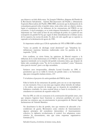 que dejaron a un lado dicha meta. Así, Joaquín Villalobos, dirigente del Partido de
la Revolución Salvadoreña - Ejército Revolucionario del Pueblo y últimamente
Expresión Renovadora del Pueblo (PRS-ERP), reconocía que la declaración de la
comandancia general sobre el partido único, tenía sobre todo un objetivo táctico,
lograr el acatamiento de los militantes de las orientaciones del FMLN en esa
coyuntura. A nivel estratégico, no se tenía ninguna formulación y señalaba que lo
importante era "unir sobre la base de una estrategia de poder, no a partir de una
concepción de partido"[113], que según él abría inmediatamente el debate acerca
de los espacios, las cuotas de poder. Es decir, de todo aquello que se suponía va
superado en la declaración de agosto de 1985.

   Es importante señalar que el 28 de septiembre de 1993 el PRS-ERP se definió

   "como un partido de ideología social demócrata" que "abandona las
   definiciones marxistas leninistas tradicionales entre los partidos de la
   izquierda...".[114]

    Esto confirma, en cierta forma, las opiniones de Marcial respecto a la
influencia de la social democracia en el FMLN. Las FPL, por su parte, tampoco
siguieron insistiendo en la creación del partido comunista único, que después de
haber sido considerado como "ley de la revolución socialista", como "elemento
clave para la victoria", pasó a ser algo secundario.

   Seríamos unos irresponsables, afirmaba Leonel González en 1989, si
   pensáramos que no es viable la victoria sin partido único y no hiciéramos
   algo para conseguirlo mañana mismo...115

   Y al referirse al proyecto de unión partidaria del FMLN, decía:

   Falta la fusión de las estructuras de partido, pero eso no es tan importante
   en este momento. Esta es una tarea que requiere afinar métodos de trabajo
   y los estilos, una cuestión de tiempo que en situación de normalidad ya
   habríamos concluido. La tarea esencial ahora es hacer la revolución y no
   enredarnos en cuestiones de segundo orden.116.

   Pero las FPL no sólo no avanzaron en la construcción del partido único, sino
que tampoco lograron hacer funcionar su estructura partidaria tal como lo
preveían sus estatutos, que era precisamente la preocupación de Marcial. Según
declaraciones de Valentín Martínez:

   No desechamos la idea de partido, sino que tratamos de adecuarla a las
   condiciones de guerra. Retomamos como criterios de funcionamiento
   algunos principios del centralismo democrático: el funcionamiento
   colectivo, la vigilancia revolucionaria, el control. Los adoptamos como
   criterios de razonamiento, más que como esquemas organizativos
   formales.[117]

   Salvador Guerra, al referirse al mismo tema, decía:
 