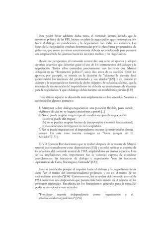 Para poder llevar adelante dicha tarea, el comando central acordó que la
comisión política de las FPL hiciese un plan de negociación que contemplara dos
fases: el diálogo sin condiciones y la negociación con todas sus variantes. Las
bases de la negociación estaban determinadas por la plataforma programática de
gobierno, que como ya vimos anteriormente debería ser readecuada para permitir
una ampliación de las alianzas hacia los sectores medios y no oligárquicos.

   Desde esa perspectiva, el comando central dio una serie de aportes y adoptó
diversos acuerdos que deberían guiar el uso de los instrumentos del diálogo y la
negociación. Todos ellos coinciden precisamente con las tesis que Marcial
defendió en su “Testamento político”, unos días antes de su suicidio. Entre los
aportes, por ejemplo, se insistía en la decisión de "alcanzar la victoria final
garantizando los intereses del proletariado y sus aliados"[129] y en colocar el
diálogo y la negociación en función de dicho objetivo. Se señalaba, además, que la
amenaza de intervención del imperialismo no debería ser instrumento de chantaje
para la negociación Y que el diálogo debía hacerse sin condiciones previas.[130]

   Este último aspecto se desarrolla más ampliamente en los acuerdos. Veamos a
continuación algunos extractos:

   4. Mantener sobre diálogo-negociación una posición flexible, pero siendo
   vigilantes de que no se hagan concesiones a priori [...]
   6. No se puede aceptar ningún tipo de condiciones para la negociación:
      (a) no se puede dar tregua;
      (b) no se pueden aceptar fuerzas de interposición y control internacional;
      (c) las elecciones del régimen no son aceptables.
   7. No se puede negociar con el imperialismo en caso de intervención directa
   yanqui. En este caso nuestra consigna es "fuera yanquis de El
   Salvador".[131]

   El VII Consejo Revolucionario que se realizó después de la muerte de Marcial
retomó casi textualmente estas disposiciones[132] y acordó ratificar el espíritu de
los acuerdos del comando central de 1983, ampliándolos en ciertos aspectos. Una
de las ampliaciones más importantes fue la voluntad expresa de coordinar
estrechamente las iniciativas de diálogo y negociación "con las iniciativas
diplomáticas de Cuba, Nicaragua y Grenada".[133]

   Esto se justificaba porque el impulso hacia el diálogo y la negociación debía
darse "en el marco del internacionalismo proletario y no en el marco de un
nacionalismo estrecho"[134]. Curiosamente, los acuerdos del comando central de
1983 contenían una disposición que parecía más bien insistir en el respeto de los
proyectos nacionales. En efecto, en los lineamientos generales para la toma del
poder se menciona como acuerdo:

   "Fortalecer nuestra independencia           como      organización    y    el
   internacionalismo proletario".[135]
 