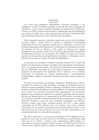 Introducción
                                   Alberto Hyar
   Los textos aquí publicados originalmente estuvieron destinados a los
candidatos a formar el Partido Comunista a partir de las Fuerzas Populares de
Liberación y de las Fuerzas Armadas Populares de Liberación de El Salvador.
Tuvieron en 1982 el carácter de documentos confidenciales ante la posibilidad de
que cayeran en poder de las otras organizaciones del Frente Farabundo Martí
para la Liberación Nacional y sobre todo del estado salvadoreño.

   Nadie imaginaba entonces el desenlace trágico que costó la vida de Salvador
Cayetano Carpio y mucho menos se suponía la negociación revolucionaria
característica de los años siguientes cuando cayó el sandinismo, el proyecto de
Gobierno Democrático Revolucionario en El Salvador fue sustituido por la firma
de Acuerdos de Paz en México y todo quedó en Gobierno de Amplia
Participación hasta perderse todo. Por lo contrario, Marcial habla del equilibrio
internacional de fuerzas con la presencia de la URSS, el ascenso de la guerra
popular en Centroamérica donde gobernaba el sandinismo en Nicaragua y con la
presencia del socialismo cubano a 90 millas del imperialismo.

   La previsión de consolidar el Partido Comunista liberado de los vicios del
pasado, sin duda destaca un punto estratégico para todo proceso revolucionario,
Esto es así porque de otro modo, todo proceso de unificación resulta dominado
por las limitaciones electorales de la democracia burguesa y su consiguiente
propósito de preservación del capitalismo. Por lo contrario, con un Partido
Comunista, la unificación de fuerzas antidictatoriales y tendencialmente
antiimperialistas, seguiría un desarrollo marcado por la alianza obrero-campesina-
popular.

    No basta con proclamar ese principio organizativo. Marcial deja en claro la
necesidad de construir un estilo de trabajo y métodos de articulación entre las
diversas instancias partidarias, donde se imponga la disciplina obrero-campesina,
donde no quepan las indisciplinas, las impuntualidades, los relajamientos morales
sino el rigor y la constancia extraviados entre negociaciones con los poderes
burgueses que acabaron por imponerse en partidos comunistas sólo de nombre.
De aquí que Marcial insista en la importancia de las FPL nacidas y crecidas luego
de la renuncia al Partido Comunista Salvadoreño para discretamente construir su
alternativa histórica a partir de siete camaradas encabezados por Salvador
Cayetano Carpio quien fuera secretario general del PCS y luego primer
comandante de las FPL. Marcial insiste en el abismo entre teoría y práctica
característico de los partidos autoproclamados marxistas-leninistas como si esta
línea fuera una entre otras de las que van a dar a las aulas universitarias y a las
tertulias intelectuales sin ir más allá de las palabras.

   De aquí la discreción y la ausencia de protagonismo de las dirigencias de un
partido de nuevo tipo, tal como ocurrió con las FPL que no proclamaron nada
hasta que no se dieron a conocer como organización político-militar. Las
reprobaciones burguesas atosigaron desde entonces a las FPL hasta que al fin su
accionar teórico-práctico abrió un camino revolucionario necesario y urgente en
 
