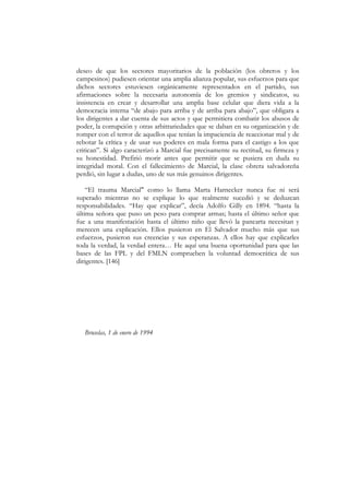 deseo de que los sectores mayoritarios de la población (los obreros y los
campesinos) pudiesen orientar una amplia alianza popular, sus esfuerzos para que
dichos sectores estuviesen orgánicamente representados en el partido, sus
afirmaciones sobre la necesaria autonomía de los gremios y sindicatos, su
insistencia en crear y desarrollar una amplia base celular que diera vida a la
democracia interna “de abajo para arriba y de arriba para abajo”, que obligara a
los dirigentes a dar cuenta de sus actos y que permitiera combatir los abusos de
poder, la corrupción y otras arbitrariedades que se daban en su organización y de
romper con el terror de aquellos que tenían la impaciencia de reaccionar mal y de
rebotar la crítica y de usar sus poderes en mala forma para el castigo a los que
critican”. Si algo caracterizó a Marcial fue precisamente su rectitud, su firmeza y
su honestidad. Prefirió morir antes que permitir que se pusiera en duda su
integridad moral. Con el fallecimiento de Marcial, la clase obrera salvadoreña
perdió, sin lugar a dudas, uno de sus más genuinos dirigentes.

    “El trauma Marcial" como lo llama Marta Harnecker nunca fue ni será
superado mientras no se explique lo que realmente sucedió y se deduzcan
responsabilidades. “Hay que explicar”, decía Adolfo Gilly en 1894. “hasta la
última señora que puso un peso para comprar armas; hasta el último señor que
fue a una manifestación hasta el último niño que llevó la pancarta necesitan y
merecen una explicación. Ellos pusieron en El Salvador mucho más que sus
esfuerzos, pusieron sus creencias y sus esperanzas. A ellos hay que explicarles
toda la verdad, la verdad entera… He aquí una buena oportunidad para que las
bases de las FPL y del FMLN comprueben la voluntad democrática de sus
dirigentes. [146]




   Bruselas, 1 de enero de 1994
 