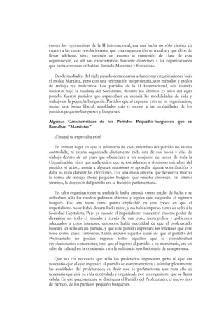 contra los oportunistas de la II Internacional, era una lucha no sólo clasista en
cuanto a las tareas revolucionarias que esta organización se trazaba y que debe de
llevar adelante, sino, también en cuanto al contenido de clase de esta
organización, de allí sus características bastante diferentes a las organizaciones
que hasta entonces se habían llamado Marxistas y Socialistas.

   Desde mediados del siglo pasado comenzaron a funcionar organizaciones bajo
el molde Marxista, pero con una orientación no proletaria, con métodos y estilos
de trabajo no proletarios. Los partidos de la II Internacional, aún cuando
nacieron bajo la bandera del Socialismo, durante los últimos 25 años del siglo
pasado, fueron partidos que expresaban en esencia las modalidades de vida y
trabajo de la pequeña burguesía. Partidos que al expresar esto en su organización,
tenían una forma liberal, amoldados más o menos a las modalidades de los
partidos pequeño burgueses y burgueses.

Algunas Características de los Partidos Pequeño-burgueses que se
llamaban "Marxistas"

   ¿En qué se expresaba esto?

   En primer lugar en que la militancia de cada miembro del partido no estaba
controlada, ni estaba organizada diariamente cada una de sus horas y días de
trabajo dentro de un plan que obedeciera a un conjunto de tareas de toda la
Organización, sino, que cada quien que se consideraba a sí mismo miembro del
partido, si acaso, asistía a algunas reuniones o aportaba alguna contribución o
daba su voto durante las elecciones. Era una masa amorfa, que favorecía mucho
la forma de trabajo liberal pequeño burgués que reinaba entonces. En último
término, la dirección del partido era la fracción parlamentaria.

    En tales organizaciones se excluía la lucha armada como medio de lucha y se
utilizaban sólo los medios políticos abiertos y legales que aseguraba el régimen
burgués. Eso era hasta cierto punto explicable en una época en que el
imperialismo no se había desarrollado tanto, y no había impreso tanto su sello a la
Sociedad Capitalista. Pero ya cuando el imperialismo concentró enorme poder de
dirección en todo el mundo a través de sus trust, monopolios y gobiernos
adecuados a estos intereses, entonces, había necesidad de que el proletariado
buscara un sello en un partido, y que este partido expresara los intereses que éste
tiene como clase. Entonces, Lenin expuso aquellas ideas de que al partido del
Proletariado no podían ingresar todos aquellos que se consideraban
revolucionarios o marxistas, sino que el ingreso al partido, a su membresía, era un
salto de calidad en la conciencia y en la militancia revolucionaria de una persona.

   Que no era necesario que sólo los proletarios ingresaran, pero sí, que era
necesario que el que ingresara al partido se comprometiera a asimilar plenamente
las cualidades del proletariado; es decir que se proletarizara; que para ello es
necesario que esté su vida controlada y organizada por un organismo que se llama
célula. En eso precisamente se distinguía el Partido del Proletariado; el nuevo tipo
de partido, de los partidos pequeño burgueses.
 
