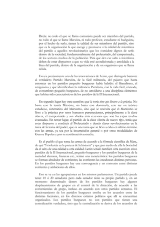 Decía: no todo el que se llama comunista puede ser miembro del partido,
   no todo el que se llame Marxista, ni todo profesor, estudiante ni huelguista,
   por el hecho de serlo, tienen la calidad de ser miembros del partido, sino
   que es la organización la que escoge y promueve a la calidad de miembros
   del partido a aquellos revolucionarios que los considere dignos de serlo
   dentro de la sociedad, fundamentalmente del proletariado, del campesinado,
   de los sectores medios de la población. Para que den ese salto a miembros
   deben de estar dispuestos a que su vida esté acondicionada y amoldada a la
   línea del partido, dentro de la organización y de un organismo que se llama
   célula.

   Esa es precisamente una de las innovaciones de Lenin, que distinguía bastante
al verdadero Partido Marxista, de la fácil militancia, del pajareo que hasta
entonces en los partidos pequeño burgueses había habido: el liberalismo, el
amiguismo y que identificaban la militancia Partidaria, con la vida fácil, cómoda,
de costumbres pequeño burgueses, de no amoldarse a una disciplina; elementos
que habían sido característicos de los partidos de la II Internacional.

    En segundo lugar hay otra cuestión: que la teoría tiene que llevarse a la práctica. No
basta con la teoría Marxista, no basta con dominarla, con ser un teórico
estudioso, sistemático del Marxismo, sino que se necesita que el Marxismo se
lleve a la práctica por seres humanos pertenecientes, principalmente a la clase
obrera, el campesinado y sus aliados más cercanos que son las capas medias
avanzadas. En tercer lugar, el partido de la clase obrera de nuevo tipo, tenía que
estar dispuesto a conducir al Proletariado y demás clases revolucionarias en la
tarea de la toma del poder, que es una tarea que se lleva a cabo en último término
con las armas, ya sea por la insurrección general o por otras modalidades de
Guerra Popular y por su combinación estrecha.

   Es el pueblo el que toma las armas de acuerdo a la fórmula científica de Marx,
de qué “l violencia es la partera de la historia” y que por medio de ella la Sociedad
da el salto de una calidad a otra calidad. Lenin señaló también otra cuestión: estos
partidos de la II Internacional, pequeño-burgueses y los partidos burgueses de la
sociedad alemana, francesa etc., tenían una característica: los partidos burgueses
se forman alrededor de corrientes; las corrientes las encabezan distintas personas.
En los partidos burgueses hay una convergencia y un convenio entre distintas
corrientes y ambiciones de ellos.

   Eso se ve en las agrupaciones en los mismos parlamentos. Un partido puede
tener 10 ó 20 senadores pero cada senador tiene su propio partido y, en un
momento determinado dentro de los partidos burgueses hay algunos
desplazamientos de grupos en el control de la dirección, de acuerdo a las
conveniencias de grupo, incluso en acuerdo con otros partidos cercanos. El
funcionamiento de los partidos burgueses estriba en los acuerdos entre las
distintas facciones, en los diversos estratos políticos que allí se encuentran
organizados. Los partidos burgueses no son partidos que tienen una
centralización verdadera, sino que la centralización se deriva de los acuerdos de
 