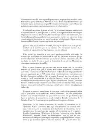 Nuestras relaciones las hemos ganado por nuestro propio trabajo revolucionario.
Recordemos que el primero de Abril de 1970 una de las líneas fundamentales que
tomamos fue no acercamos a ningún Movimiento hermano del exterior hasta que
pudiéramos presentamos genuinamente como revolucionarios.

   Esta línea la seguimos al pié de la letra. De tal manera, nosotros no tomamos
ni siquiera nombre al principio ante el pueblo, ni nos presentamos ante ninguna
Organización hermana del exterior, blasonando que éramos revolucionarios, sino
hasta haber ganado esa calidad y hasta que nuestro pueblo nos reconoció como
organización revolucionaria por nuestra práctica revolucionaria. Hasta entonces
hemos establecido relaciones e intercambio internacional.

  Quedaba claro que su actitud era un simple pretexto para alejarse de un aliado que les
  estorbaba en la maniobra que en esa coyuntura ellos consideraban maestra. “La
  maniobra de negociación y otras"; por ejemplo con los militares.

   Ellos creían que nosotros al estar cerca podíamos estarlos criticando. De
manera que rechazaron la posibilidad de qué los Marxistas formaran lo que
nosotros habíamos llamado como un eje Marxista Leninista en nuestro país. Por
ese lado, no pudo llevarse a cabo la formación de un pivote Marxista que
orientara conjuntamente al pueblo.

   Este es otro elemento que muestra con mayor razón aún, la necesidad
histórica de que las FPL por si misma debe cobrar conciencia y decisión de
convertirse en el verdadero Partido Comunista en El Salvador. Urge dejar la idea
un poco ingenua de que el PCS puede ser en éste momento y a corto plazo otro
Partido Comunista verdadero. No se puede descartar, que con el correr del
tiempo y en el transcurso de la revolución, lleguen a tener la conciencia y a
abandonar determinados métodos para llegar a convertirse en Partido Comunista.
Pero no podemos dejar los destinos de la revolución en esa esperanza, sino que
tenemos una responsabilidad histórica que cumplir ahora mismo sin delegarla en
nadie más.

   En estos momentos, no debemos de descargar en ellos la responsabilidad de
que se conviertan en un verdadero Partido Comunista. En tales condiciones,
tenemos que cobrar conciencia de que somos nosotros los que tenemos que
hacer el esfuerzo de convertimos en el verdadero Partido Comunista de El
Salvador. En el Co-Cen se vio que se puede tomar dos puntos de vista:

  convertirse en un Partido Comunista de nombre o convertirse en el
  verdadero Partido Comunista. Hay aquí una diferencia casi abismal entre
  una y otra cosa: por la conciencia, por el esfuerzo, por la mística, por el
  sacrificio, por lo complejo que significa el convertirse en el verdadero
  Partido Comunista de El Salvador. Si decimos “convertirse en un Partido
  Comunista”, estamos dando involuntariamente idea de que en este
  momento otras Organizaciones pueden también cumplir igualmente con esa
  tarea, y que nosotros cojemos sólo una parte de ella. Que por tanto nos
 