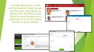 Los jefes detectaron mi alto
nivel de hiperactividad, así que
gracias a eso, actualizaba las
páginas web de Seneté y Loto
Bingo (el administrador de la
página ya no se ven así porque
cambiaron de proveedor).
 
