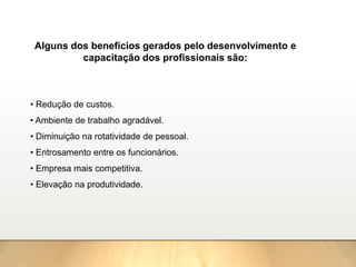 Alguns dos benefícios gerados pelo desenvolvimento e
capacitação dos profissionais são:
• Redução de custos.
• Ambiente de trabalho agradável.
• Diminuição na rotatividade de pessoal.
• Entrosamento entre os funcionários.
• Empresa mais competitiva.
• Elevação na produtividade.
 