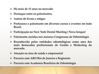 ➢ Há mais de 15 anos no mercado
➢ Destaque entre os palestrantes
➢ Autora de livros e artigos
➢ Professora e palestrante em diversos cursos e eventos em todo
Brasil.
➢ Participação no New York Dental Meeting ( Nova Iorque)
➢ Palestrante assídua nos maiores Congressos de Odontologia
➢ Reconhecida pelas entidades odontológicas como uma das
mais destacadas profissionais de Gestão e Marketing do
mercado.
➢ Atuação na área de saúde e empresarial
➢ Parceria com ABO Rio de Janeiro e Regionais
➢ Parceria com Academia Brasileira de Odontologia
 