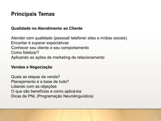 Qualidade no Atendimento ao Cliente
Atender com qualidade (pessoal/ telefone/ sites e mídias sociais)
Encantar é superar expectativas
Conhecer seu cliente e seu comportamento
Como fidelizar?
Aplicando as ações de marketing de relacionamento
Vendas e Negociação
Quais as etapas da venda?
Planejamento é a base de tudo?
Lidando com as objeções
O que são benefícios e como aplicá-los
Dicas de PNL (Programação Neurolinguística)
Principais Temas
 