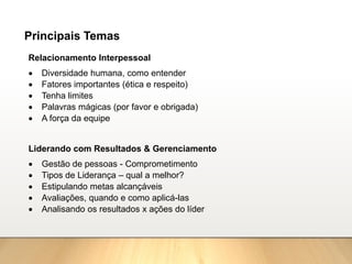 Principais Temas
Relacionamento Interpessoal
• Diversidade humana, como entender
• Fatores importantes (ética e respeito)
• Tenha limites
• Palavras mágicas (por favor e obrigada)
• A força da equipe
Liderando com Resultados & Gerenciamento
• Gestão de pessoas - Comprometimento
• Tipos de Liderança – qual a melhor?
• Estipulando metas alcançáveis
• Avaliações, quando e como aplicá-las
• Analisando os resultados x ações do líder
 