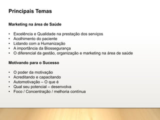 Marketing na área de Saúde
• Excelência e Qualidade na prestação dos serviços
• Acolhimento do paciente
• Lidando com a Humanização
• A importância da Biossegurança
• O diferencial da gestão, organização e marketing na área de saúde
Motivando para o Sucesso
• O poder da motivação
• Acreditando e capacitando
• Automotivação – O que é
• Qual seu potencial – desenvolva
• Foco / Concentração / melhoria contínua
Principais Temas
 