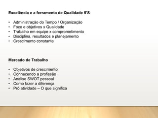 Excelência e a ferramenta de Qualidade 5’S
• Administração do Tempo / Organização
• Foco e objetivos x Qualidade
• Trabalho em equipe x comprometimento
• Disciplina, resultados e planejamento
• Crescimento constante
Mercado de Trabalho
• Objetivos de crescimento
• Conhecendo a profissão
• Analise SWOT pessoal
• Como fazer a diferença
• Pró atividade – O que significa
 