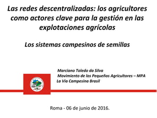 Las redes descentralizadas: los agricultores
como actores clave para la gestión en las
explotaciones agrícolas
Los sistemas campesinos de semillas
Marciano Toledo da Silva
Movimiento de los Pequeños Agricultores – MPA
La Via Campesina Brasil
Roma - 06 de junio de 2016.
 