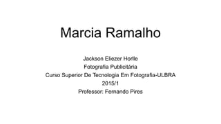 Marcia Ramalho
Jackson Eliezer Horlle
Fotografia Publicitária
Curso Superior De Tecnologia Em Fotografia-ULBRA
2015/1
Professor: Fernando Pires
 