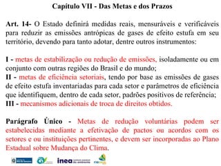 Capítulo VII - Das Metas e dos Prazos   Art. 14-  O Estado definirá medidas reais, mensuráveis e verificáveis para reduzir as emissões antrópicas de gases de efeito estufa em seu território, devendo para tanto adotar, dentre outros instrumentos:  I -  metas de estabilização ou redução de emissões,  isoladamente ou em conjunto com outras regiões do Brasil e do mundo; II -  metas de eficiência setoriais , tendo por base as emissões de gases de efeito estufa inventariadas para cada setor e parâmetros de eficiência que identifiquem, dentro de cada setor, padrões positivos de referência; III -  mecanismos adicionais de troca de direitos obtidos.   Parágrafo Único -  Metas de redução voluntárias podem ser estabelecidas mediante a efetivação de pactos ou acordos com os setores e ou instituições pertinentes, e devem ser incorporadas ao Plano Estadual sobre Mudança do Clima . 
