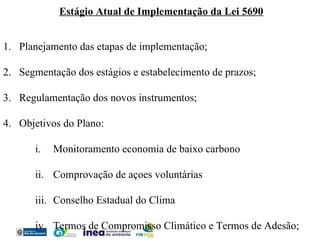 Estágio Atual de Implementação da Lei 5690 Planejamento das etapas de implementação; Segmentação dos estágios e estabelecimento de prazos; Regulamentação dos novos instrumentos; Objetivos do Plano: Monitoramento economia de baixo carbono Comprovação de açoes voluntárias Conselho Estadual do Clima Termos de Compromisso Climático e Termos de Adesão; 