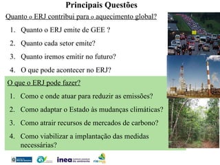 Quanto  o  ERJ contribui para  o  aquecimento global? Quanto o ERJ emite de GEE ? Quanto cada setor emite? Quanto iremos emitir no futuro? O que pode acontecer no ERJ? Principais Questões O que o ERJ pode fazer? Como e onde atuar para reduzir as emissões? Como adaptar o Estado às mudanças climáticas?  Como atrair recursos de mercados de carbono? Como viabilizar a implantação das medidas necessárias? 