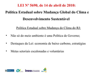 Política Estadual sobre Mudança do Clima do RJ: Não só do meio ambiente é uma Política de Governo; Destaques da Lei: economia de baixo carbono, estratégias Metas setoriais escalonadas e voluntárias  LEI Nº 5690, de 14 de abril de 2010: Política Estadual sobre Mudança Global do Clima e Desenvolvimento Sustentável  