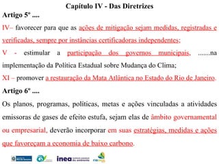 Capítulo IV - Das Diretrizes Artigo 5º .... IV–  favorecer para que as  ações de mitigação sejam medidas, registradas e verificadas, sempre por instâncias certificadoras independentes ; V -  estimular a   participação dos governos municipais ,  .......na implementação da Política Estadual sobre Mudança do Clima; XI –  promover  a restauração da Mata Atlântica no Estado do Rio de Janeiro . Artigo 6º .... Os planos, programas, políticas, metas e ações vinculadas a atividades emissoras de gases de efeito estufa,   sejam elas de  âmbito governamental ou empresarial,  deverão incorporar  em suas  estratégias, medidas e ações que favoreçam a economia de baixo carbono . 