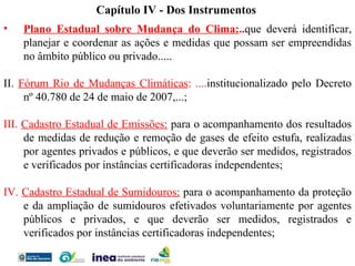 Capítulo IV - Dos Instrumentos Plano Estadual sobre Mudança do Clima: .. que deverá identificar, planejar e coordenar as ações e medidas que possam ser empreendidas no âmbito público ou privado..... II.  Fórum Rio de Mudanças Climáticas : .... institucionalizado pelo Decreto nº 40.780 de 24 de maio de 2007,...; III.  Cadastro Estadual de Emissões:   para o acompanhamento dos resultados de medidas de redução e remoção de gases de efeito estufa, realizadas por agentes privados e públicos, e que deverão ser medidos, registrados e verificados por instâncias certificadoras independentes; IV.  Cadastro Estadual de Sumidouros:   para o acompanhamento da proteção e da ampliação de sumidouros efetivados voluntariamente por agentes públicos e privados, e que deverão ser medidos, registrados e verificados por instâncias certificadoras independentes; 