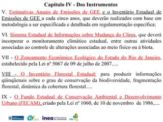 V.  Estimativas Anuais de Emissões de GEE  e o Inventário Estadual de Emissões de GEE  a cada cinco anos, que deverão realizados com base em metodologia a ser especificada e detalhada em regulamentação específica; VI.  Sistema Estadual de Informações sobre Mudança do Clima ,  que deverá  incorporar o monitoramento climático estadual, entre outras atividades associadas ao controle de alterações associadas ao meio físico ou à biota. VII -  O Zoneamento Econômico Ecológico do Estado do Rio de Janeiro , estabelecido pela Lei nº 5067 de 09 de julho de 2007..... VIII  - O Inventário Florestal Estadual:   para produzir informações qüinqüenais sobre o grau de conservação da biodiversidade, fragmentação florestal, dinâmica da cobertura florestal.....  IX -  O Fundo Estadual de Conservação Ambiental e Desenvolvimento Urbano (FECAM),   criado pela Lei nº 1060, de 10 de novembro  de 1986,.... Capítulo IV - Dos Instrumentos 
