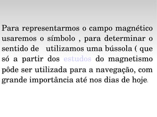 Para representarmos o campo magnético usaremos o símbolo , para determinar o sentido de   utilizamos uma bússola ( que só a partir dos  estudos  do magnetismo pôde ser utilizada para a navegação, com grande importância até nos dias de hoje ). 