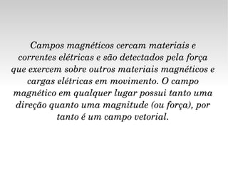Campos magnéticos cercam materiais e correntes elétricas e são detectados pela força que exercem sobre outros materiais magnéticos e cargas elétricas em movimento. O campo magnético em qualquer lugar possui tanto uma direção quanto uma magnitude (ou força), por tanto é um campo vetorial. 