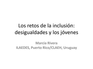 Los retos de la inclusión:
desigualdades y los jóvenes
           Marcia Rivera
ILAEDES, Puerto Rico/CLAEH, Uruguay
 