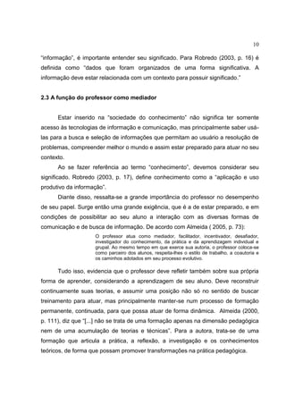 10
“informação”, é importante entender seu significado. Para Robredo (2003, p. 16) é
definida como “dados que foram organizados de uma forma significativa. A
informação deve estar relacionada com um contexto para possuir significado.”
2.3 A função do professor como mediador
Estar inserido na “sociedade do conhecimento” não significa ter somente
acesso às tecnologias de informação e comunicação, mas principalmente saber usá-
las para a busca e seleção de informações que permitam ao usuário a resolução de
problemas, compreender melhor o mundo e assim estar preparado para atuar no seu
contexto.
Ao se fazer referência ao termo “conhecimento”, devemos considerar seu
significado. Robredo (2003, p. 17), define conhecimento como a “aplicação e uso
produtivo da informação”.
Diante disso, ressalta-se a grande importância do professor no desempenho
de seu papel. Surge então uma grande exigência, que é a de estar preparado, e em
condições de possibilitar ao seu aluno a interação com as diversas formas de
comunicação e de busca de informação. De acordo com Almeida ( 2005, p. 73):
O professor atua como mediador, facilitador, incentivador, desafiador,
investigador do conhecimento, da prática e da aprendizagem individual e
grupal. Ao mesmo tempo em que exerce sua autoria, o professor coloca-se
como parceiro dos alunos, respeita-lhes o estilo de trabalho, a coautoria e
os caminhos adotados em seu processo evolutivo.
Tudo isso, evidencia que o professor deve refletir também sobre sua própria
forma de aprender, considerando a aprendizagem de seu aluno. Deve reconstruir
continuamente suas teorias, e assumir uma posição não só no sentido de buscar
treinamento para atuar, mas principalmente manter-se num processo de formação
permanente, continuada, para que possa atuar de forma dinâmica. Almeida (2000,
p. 111), diz que “[...] não se trata de uma formação apenas na dimensão pedagógica
nem de uma acumulação de teorias e técnicas”. Para a autora, trata-se de uma
formação que articula a prática, a reflexão, a investigação e os conhecimentos
teóricos, de forma que possam promover transformações na prática pedagógica.
 