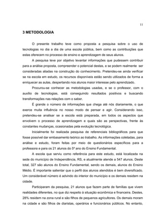 11
3 METODOLOGIA
O presente trabalho teve como proposta a pesquisa sobre o uso de
tecnologias no dia a dia de uma escola pública, bem como as contribuições que
estas oferecem no processo de ensino e aprendizagem de seus alunos.
A pesquisa teve por objetivo levantar informações que pudessem contribuir
para a análise proposta, compreender o potencial destas, e se podem realmente ser
consideradas aliadas na construção do conhecimento. Pretendeu-se ainda verificar
se na escola em estudo, os recursos disponíveis estão sendo utilizados de forma a
enriquecer as aulas, despertando nos alunos maior interesse pelo aprendizado.
Procurou-se conhecer as metodologias usadas, e se o professor, com o
auxílio de tecnologias, está conseguindo resultados positivos e buscando
transformações nas relações com o saber.
É grande o número de informações que chega até nós diariamente, o que
exerce muita influência no nosso modo de pensar e agir. Considerando isso,
pretendeu-se analisar se a escola está preparada, em todos os aspectos que
envolvem o processo de aprendizagem e quais são as perspectivas, frente às
constantes mudanças, ocasionadas pela evolução tecnológica.
Inicialmente foi realizada pesquisa de referenciais bibliográficos para que
fosse possível dar embasamento teórico ao trabalho. As informações coletadas, para
análise e estudo, foram feitas por meio de questionários específicos para a
professora e para os 21 alunos do 5º ano do Ensino Fundamental.
A escola que serviu como referência para este estudo, está localizada na
sede do município de Independência, RS, e atualmente atende a 547 alunos. Deste
total, 327 são alunos do Ensino Fundamental, sendo os demais, alunos do Ensino
Médio. É importante salientar que o perfil dos alunos atendidos é bem diversificado.
Um considerável número é advindo do interior do município e os demais residem na
cidade.
Participaram da pesquisa, 21 alunos que fazem parte de famílias que vivem
realidades diferentes, no que diz respeito à situação econômica e financeira. Destes,
28% residem na zona rural e são filhos de pequenos agricultores. Os demais moram
na cidade e são filhos de diaristas, operários e funcionários públicos. No entanto,
 