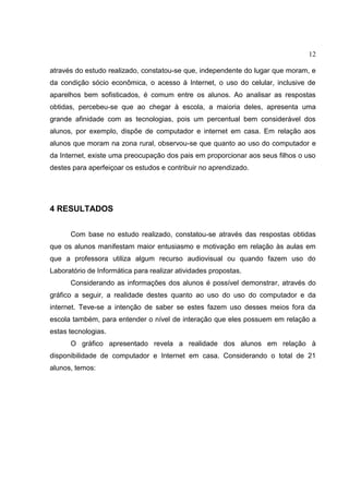 12
através do estudo realizado, constatou-se que, independente do lugar que moram, e
da condição sócio econômica, o acesso à Internet, o uso do celular, inclusive de
aparelhos bem sofisticados, é comum entre os alunos. Ao analisar as respostas
obtidas, percebeu-se que ao chegar à escola, a maioria deles, apresenta uma
grande afinidade com as tecnologias, pois um percentual bem considerável dos
alunos, por exemplo, dispõe de computador e internet em casa. Em relação aos
alunos que moram na zona rural, observou-se que quanto ao uso do computador e
da Internet, existe uma preocupação dos pais em proporcionar aos seus filhos o uso
destes para aperfeiçoar os estudos e contribuir no aprendizado.
4 RESULTADOS
Com base no estudo realizado, constatou-se através das respostas obtidas
que os alunos manifestam maior entusiasmo e motivação em relação às aulas em
que a professora utiliza algum recurso audiovisual ou quando fazem uso do
Laboratório de Informática para realizar atividades propostas.
Considerando as informações dos alunos é possível demonstrar, através do
gráfico a seguir, a realidade destes quanto ao uso do uso do computador e da
internet. Teve-se a intenção de saber se estes fazem uso desses meios fora da
escola também, para entender o nível de interação que eles possuem em relação a
estas tecnologias.
O gráfico apresentado revela a realidade dos alunos em relação à
disponibilidade de computador e Internet em casa. Considerando o total de 21
alunos, temos:
 