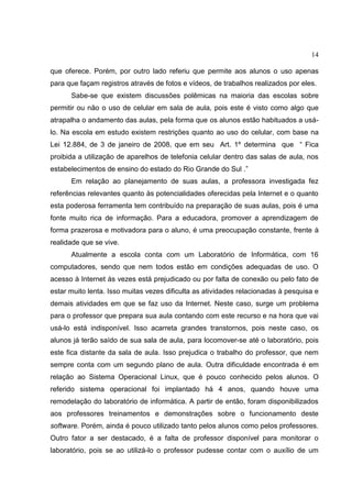 14
que oferece. Porém, por outro lado referiu que permite aos alunos o uso apenas
para que façam registros através de fotos e vídeos, de trabalhos realizados por eles.
Sabe-se que existem discussões polêmicas na maioria das escolas sobre
permitir ou não o uso de celular em sala de aula, pois este é visto como algo que
atrapalha o andamento das aulas, pela forma que os alunos estão habituados a usá-
lo. Na escola em estudo existem restrições quanto ao uso do celular, com base na
Lei 12.884, de 3 de janeiro de 2008, que em seu Art. 1º determina que “ Fica
proibida a utilização de aparelhos de telefonia celular dentro das salas de aula, nos
estabelecimentos de ensino do estado do Rio Grande do Sul .”
Em relação ao planejamento de suas aulas, a professora investigada fez
referências relevantes quanto às potencialidades oferecidas pela Internet e o quanto
esta poderosa ferramenta tem contribuído na preparação de suas aulas, pois é uma
fonte muito rica de informação. Para a educadora, promover a aprendizagem de
forma prazerosa e motivadora para o aluno, é uma preocupação constante, frente à
realidade que se vive.
Atualmente a escola conta com um Laboratório de Informática, com 16
computadores, sendo que nem todos estão em condições adequadas de uso. O
acesso à Internet às vezes está prejudicado ou por falta de conexão ou pelo fato de
estar muito lenta. Isso muitas vezes dificulta as atividades relacionadas à pesquisa e
demais atividades em que se faz uso da Internet. Neste caso, surge um problema
para o professor que prepara sua aula contando com este recurso e na hora que vai
usá-lo está indisponível. Isso acarreta grandes transtornos, pois neste caso, os
alunos já terão saído de sua sala de aula, para locomover-se até o laboratório, pois
este fica distante da sala de aula. Isso prejudica o trabalho do professor, que nem
sempre conta com um segundo plano de aula. Outra dificuldade encontrada é em
relação ao Sistema Operacional Linux, que é pouco conhecido pelos alunos. O
referido sistema operacional foi implantado há 4 anos, quando houve uma
remodelação do laboratório de informática. A partir de então, foram disponibilizados
aos professores treinamentos e demonstrações sobre o funcionamento deste
software. Porém, ainda é pouco utilizado tanto pelos alunos como pelos professores.
Outro fator a ser destacado, é a falta de professor disponível para monitorar o
laboratório, pois se ao utilizá-lo o professor pudesse contar com o auxílio de um
 