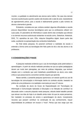 15
monitor, a qualidade no atendimento aos alunos seria melhor. No caso dos demais
recursos (audiovisuais) quando usados são levados até a sala de aula, necessitando
de agendamento prévio, pois a escola é relativamente grande e pelo número de
alunos a demanda é grande.
Entretanto, constatou-se que, embora existam algumas dificuldades a escola
procura disponibilizar recursos tecnológicos para que os professores utilizem em
suas aulas. O Laboratório de Informática é usado dentro das condições que oferece
e os demais recursos audiovisuais existentes na escola como, Datashow, Notebook,
DVD, TV, aparelhos de som, CDs, máquina fotográfica digital, fazem parte das
aulas, auxiliando na apresentação dos conteúdos trabalhados.
Ao final desta pesquisa, foi possível conhecer a realidade da escola e
entender a forma como as tecnologias têm feito parte do dia a dia dos alunos e da
professora.
5 CONSIDERAÇÕES FINAIS
A pesquisa realizada evidencia que o uso de tecnologias pode potencializar a
aprendizagem. A partir do estudo realizado percebeu-se que as ações pedagógicas
devem ser muito bem planejadas, por meio de práticas integradas, que tenham
relação com o conteúdo que será trabalhado possibilitando ao aluno uma visão
crítica e que possa levá-lo a encontrar sentido naquilo que aprende.
Nesse sentido, a presente pesquisa oportunizou um estudo quanto ao uso de
tecnologias de comunicação e informação dentro do contexto escolar, baseado na
prática de uma professora e na realidade vivenciada por seus 21 alunos.
Na condição de aluna do Curso de Especialização em Tecnologias de
Informação e Comunicação Aplicadas à Educação e na intenção de contribuir na
discussão sobre o assunto proposto nesta pesquisa, através deste trabalho percebi
que educar nos dias de hoje é um desafio ainda maior do que às vezes pensamos.
Ser mediador no processo de ensino e aprendizagem do aluno, incorporando
recursos que possam contribuir na construção de seu conhecimento, requer
disponibilidade do professor em buscar o “novo”. Penso que isso exige que nós
 